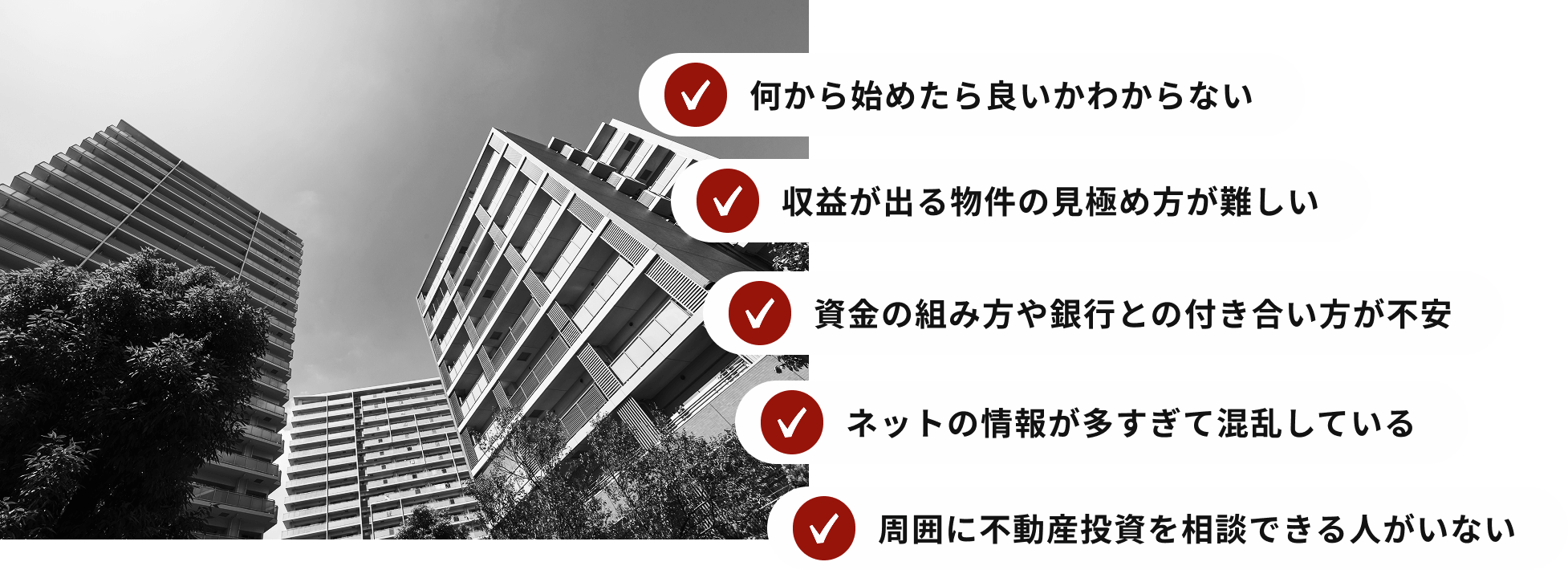 何から始めたら良いかわからない 収益が出る物件の⾒極め⽅が難しい 資金の組み方や銀行との付き合い方が不安 ネットの情報が多すぎて混乱している 周囲に不動産投資を相談できる人がいない